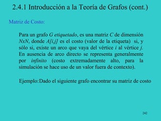 242
2.4.1 Introducción a la Teoría de Grafos (cont.)
Matriz de Costo:
Para un grafo G etiquetado, es una matriz C de dimensión
NxN, donde A[i,j] es el costo (valor de la etiqueta) si, y
sólo si, existe un arco que vaya del vértice i al vértice j.
En ausencia de arco directo se representa generalmente
por infinito (costo extremadamente alto, para la
simulación se hace uso de un valor fuera de contexto).
Ejemplo:Dado el siguiente grafo encontrar su matriz de costo
 