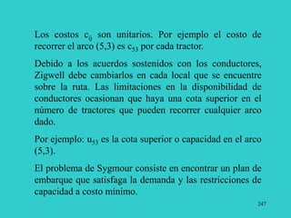 247
Los costos cij son unitarios. Por ejemplo el costo de
recorrer el arco (5,3) es c53 por cada tractor.
Debido a los acuerdos sostenidos con los conductores,
Zigwell debe cambiarlos en cada local que se encuentre
sobre la ruta. Las limitaciones en la disponibilidad de
conductores ocasionan que haya una cota superior en el
número de tractores que pueden recorrer cualquier arco
dado.
Por ejemplo: u53 es la cota superior o capacidad en el arco
(5,3).
El problema de Sygmour consiste en encontrar un plan de
embarque que satisfaga la demanda y las restricciones de
capacidad a costo mínimo.
 