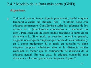 255
2.4.2 Modelo de la Ruta más corta (GND)
Todo nodo que no tenga etiqueta permanente, tendrá etiqueta
temporal o estará sin etiqueta. Sea L el último nodo con
etiqueta permanente. Considerénse todas las etiquetas de los
vecinos de L (directamente conectados a L mediante un
arco). Para cada uno de estos nodos calcúlese la suma de su
distancia a L. Si el nodo en cuestión no está etiquetado,
asígnese una etiqueta temporal que conste de esta distancia y
de L como predecesor. Si el nodo en cuestión ya tiene
etiqueta temporal, cámbiese sólo si la distancia recién
calculada es menor que la componente de distancia de la
etiqueta actual. En este caso, la etiqueta contendrá esta
distancia y a L como predecesor. Regresar al paso 2
3
Algoritmo:
 