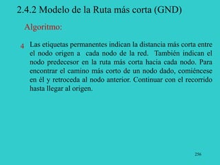 256
2.4.2 Modelo de la Ruta más corta (GND)
Las etiquetas permanentes indican la distancia más corta entre
el nodo origen a cada nodo de la red. También indican el
nodo predecesor en la ruta más corta hacia cada nodo. Para
encontrar el camino más corto de un nodo dado, comiéncese
en él y retroceda al nodo anterior. Continuar con el recorrido
hasta llegar al origen.
Algoritmo:
4
 