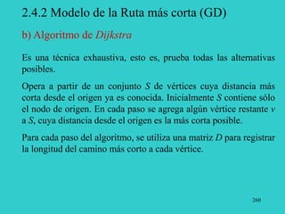 260
2.4.2 Modelo de la Ruta más corta (GD)
Es una técnica exhaustiva, esto es, prueba todas las alternativas
posibles.
Opera a partir de un conjunto S de vértices cuya distancia más
corta desde el origen ya es conocida. Inicialmente S contiene sólo
el nodo de origen. En cada paso se agrega algún vértice restante v
a S, cuya distancia desde el origen es la más corta posible.
Para cada paso del algoritmo, se utiliza una matriz D para registrar
la longitud del camino más corto a cada vértice.
b) Algoritmo de Dijkstra
 