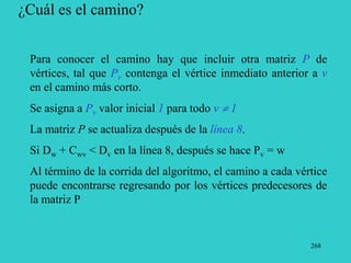 268
¿Cuál es el camino?
Para conocer el camino hay que incluir otra matriz P de
vértices, tal que Pv contenga el vértice inmediato anterior a v
en el camino más corto.
Se asigna a Pv valor inicial 1 para todo v  1
La matriz P se actualiza después de la línea 8.
Si Dw + Cwv < Dv en la línea 8, después se hace Pv = w
Al término de la corrida del algoritmo, el camino a cada vértice
puede encontrarse regresando por los vértices predecesores de
la matriz P
 