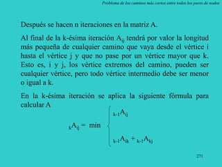 271
Problema de los caminos más cortos entre todos los pares de nodos
Después se hacen n iteraciones en la matriz A.
Al final de la k-ésima iteración Aij tendrá por valor la longitud
más pequeña de cualquier camino que vaya desde el vértice i
hasta el vértice j y que no pase por un vértice mayor que k.
Esto es, i y j, los vértice extremos del camino, pueden ser
cualquier vértice, pero todo vértice intermedio debe ser menor
o igual a k.
En la k-ésima iteración se aplica la siguiente fórmula para
calcular A
k-1Aij
kAij = min
k-1Aik + k-1Akj
 