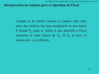 274
Problema de los caminos más cortos entre todos los pares de nodos
Recuperación de caminos para el Algoritmo de Floyd
Cuando es de interés conocer el camino más corto
entre dos vértices, hay que consignarlo en una matriz
P, donde Pij tiene el vértice k que permitió a Floyd
encontrar el valor menor de Aij. Si Pij es cero, el
camino de i a j es directo.
 