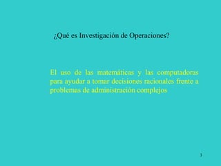 3
¿Qué es Investigación de Operaciones?
El uso de las matemáticas y las computadoras
para ayudar a tomar decisiones racionales frente a
problemas de administración complejos
 