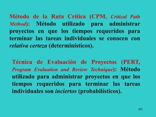 307
Técnica de Evaluación de Proyectos (PERT,
Program Evaluation and Review Technique): Método
utilizado para administrar proyectos en que los
tiempos requeridos para terminar las tareas
individuales son inciertos (probabilísticos).
Método de la Ruta Crítica (CPM, Critical Path
Method): Método utilizado para administrar
proyectos en que los tiempos requeridos para
terminar las tareas individuales se conocen con
relativa certeza (determinísticos).
 