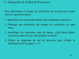 308
3.1 Desarrollo de la Red de Proyectos
1. Identifique las tareas individuales que componen el proyecto
2. Obtenga una estimación del tiempo de conclusión de cada
tarea.
3. Identifique las relaciones entre las tareas. ¿Qué tareas deben
concluirse antes de que otras puedan iniciarse?
4. Dibuje un diagrama de red de proyecto para reflejar la
información de los pasos 1 y 3
Para determinar el tiempo de conclusión de un proyecto puede
usar los siguientes pasos:
 