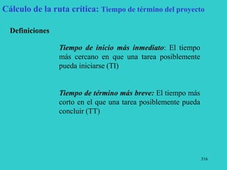 316
Cálculo de la ruta crítica: Tiempo de término del proyecto
Definiciones
Tiempo de inicio más inmediato: El tiempo
más cercano en que una tarea posiblemente
pueda iniciarse (TI)
Tiempo de término más breve: El tiempo más
corto en el que una tarea posiblemente pueda
concluir (TT)
 