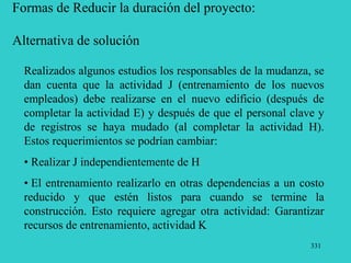 331
Formas de Reducir la duración del proyecto:
Alternativa de solución
Realizados algunos estudios los responsables de la mudanza, se
dan cuenta que la actividad J (entrenamiento de los nuevos
empleados) debe realizarse en el nuevo edificio (después de
completar la actividad E) y después de que el personal clave y
de registros se haya mudado (al completar la actividad H).
Estos requerimientos se podrían cambiar:
• Realizar J independientemente de H
• El entrenamiento realizarlo en otras dependencias a un costo
reducido y que estén listos para cuando se termine la
construcción. Esto requiere agregar otra actividad: Garantizar
recursos de entrenamiento, actividad K
 