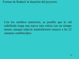 332
Formas de Reducir la duración del proyecto:
Con los cambios anteriores, es posible que la red
redefinida tenga una nueva ruta crítica con un tiempo
menor, aunque todavía insatisfactorio (mayor a las 22
semanas establecidas).
 