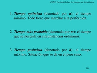 336
PERT: Variabilidad en los tiempos de Actividades
1. Tiempo optimista (denotado por a): el tiempo
mínimo. Todo tiene que marchar a la perfección.
2. Tiempo más probable (denotado por m): el tiempo
que se necesita en circunstancias ordinarias.
3. Tiempo pesimista (denotado por b): el tiempo
máximo. Situación que se da en el peor caso.
 