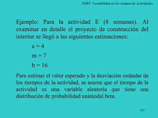 337
PERT: Variabilidad en los tiempos de Actividades
Ejemplo: Para la actividad E (8 semanas). Al
examinar en detalle el proyecto de construcción del
interior se llegó a las siguientes estimaciones:
a = 4
m = 7
b = 16
Para estimar el valor esperado y la desviación estándar de
los tiempos de la actividad, se asume que el tiempo de la
actividad es una variable aleatoria que tiene una
distribución de probabilidad unimodal beta.
 