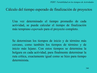 340
PERT: Variabilidad en los tiempos de Actividades
Cálculo del tiempo esperado de finalización de proyectos
Una vez determinado el tiempo promedio de cada
actividad, se puede calcular el tiempo de finalización
más temprano esperado para el proyecto completo.
Se determinan los tiempos de inicio y de término más
cercano, como también los tiempos de término y de
inicio más lejano. Con estos tiempos se determina la
holgura en cada actividad, para finalmente determinar la
ruta crítica, exactamente igual como se hizo para tiempo
determinista.
 