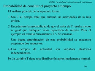 341
PERT: Variabilidad en los tiempos de Actividades
Probabilidad de concluir el proyecto a tiempo
El análisis procede de la siguiente forma:
1. Sea T el tiempo total que durarán las actividades de la ruta
crítica.
2. Encuéntrese la probabilidad de que el valor de T resulte menor
o igual que cualquier valor específico de interés. Para el
ejemplo en estudio buscaríamos T  22 semanas.
Una buena aproximación de esta probabilidad se encuentra
aceptando dos supuestos:
a) Los tiempos de actividad son variables aleatorias
independientes.
b) La variable T tiene una distribución aproximadamente normal.
 