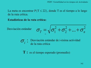 342
PERT: Variabilidad en los tiempos de Actividades
La meta es encontrar P{T  22}, donde T es el tiempo a lo largo
de la ruta crítica.
Estadísticas de la ruta crítica:
2
2
2
2
1 ... n
T 


 



Desviación estándar
i

:
i
 Desviación estándar de i-ésima actividad
de la ruta crítica
T : es el tiempo esperado (promedio)
 