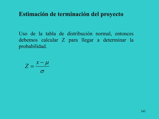 343
Estimación de terminación del proyecto
Uso de la tabla de distribución normal, entonces
debemos calcular Z para llegar a determinar la
probabilidad.




x
Z
 