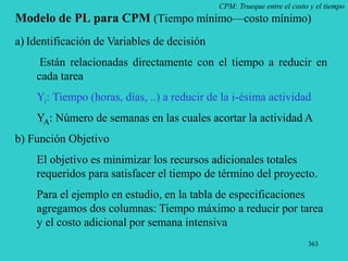 363
CPM: Trueque entre el costo y el tiempo
Modelo de PL para CPM (Tiempo mínimo—costo mínimo)
a) Identificación de Variables de decisión
Están relacionadas directamente con el tiempo a reducir en
cada tarea
Yi: Tiempo (horas, días, ..) a reducir de la i-ésima actividad
YA: Número de semanas en las cuales acortar la actividad A
b) Función Objetivo
El objetivo es minimizar los recursos adicionales totales
requeridos para satisfacer el tiempo de término del proyecto.
Para el ejemplo en estudio, en la tabla de especificaciones
agregamos dos columnas: Tiempo máximo a reducir por tarea
y el costo adicional por semana intensiva
 