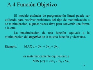 56
A.4 Función Objetivo
El modelo estándar de programación lineal puede ser
utilizado para resolver problemas del tipo de maximización o
de minimización, algunas veces sirve para convertir una forma
a la otra.
La maximización de una función equivale a la
minimización del negativo de la misma función y viceversa.
Ejemplo: MAX z = 5x1 + 3x2 + 5x3
es matemáticamente equivalente a
MIN (-z) = -5x1 - 3x2 - 5x3
 