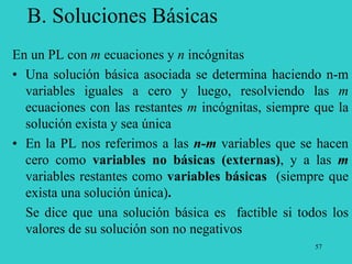 57
B. Soluciones Básicas
En un PL con m ecuaciones y n incógnitas
• Una solución básica asociada se determina haciendo n-m
variables iguales a cero y luego, resolviendo las m
ecuaciones con las restantes m incógnitas, siempre que la
solución exista y sea única
• En la PL nos referimos a las n-m variables que se hacen
cero como variables no básicas (externas), y a las m
variables restantes como variables básicas (siempre que
exista una solución única).
Se dice que una solución básica es factible si todos los
valores de su solución son no negativos
 
