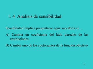 77
1. 4 Análisis de sensibilidad
Sensibilidad implica preguntarse ¿qué sucedería sí …
A) Cambia un coeficiente del lado derecho de las
restricciones
B) Cambia uno de los coeficientes de la función objetivo
 
