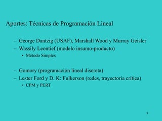 8
Aportes: Técnicas de Programación Lineal
– George Dantzig (USAF), Marshall Wood y Murray Geisler
– Wassily Leontief (modelo insumo-producto)
• Método Simplex
– Gomory (programación lineal discreta)
– Lester Ford y D. K: Fulkerson (redes, trayectoria crítica)
• CPM y PERT
 