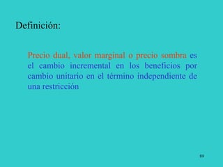 89
Definición:
Precio dual, valor marginal o precio sombra es
el cambio incremental en los beneficios por
cambio unitario en el término independiente de
una restricción
 