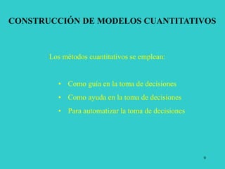 9
CONSTRUCCIÓN DE MODELOS CUANTITATIVOS
Los métodos cuantitativos se emplean:
• Como guía en la toma de decisiones
• Como ayuda en la toma de decisiones
• Para automatizar la toma de decisiones
 
