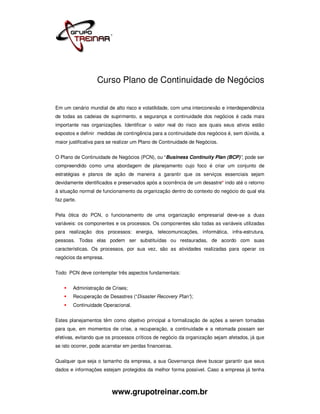 Curso Plano de Continuidade de Negócios


Em um cenário mundial de alto risco e volatilidade, com uma interconexão e interdependência
de todas as cadeias de suprimento, a segurança e continuidade dos negócios é cada mais
importante nas organizações. Identificar o valor real do risco aos quais seus ativos estão
expostos e definir medidas de contingência para a continuidade dos negócios é, sem dúvida, a
maior justificativa para se realizar um Plano de Continuidade de Negócios.


O Plano de Continuidade de Negócios (PCN), ou “Business Continuity Plan (BCP)”, pode ser
compreendido como uma abordagem de planejamento cujo foco é criar um conjunto de
estratégias e planos de ação de maneira a garantir que os serviços essenciais sejam
devidamente identificados e preservados após a ocorrência de um desastre* indo até o retorno
à situação normal de funcionamento da organização dentro do contexto do negócio do qual ela
faz parte.


Pela ótica do PCN, o funcionamento de uma organização empresarial deve-se a duas
variáveis: os componentes e os processos. Os componentes são todas as variáveis utilizadas
para realização dos processos: energia, telecomunicações, informática, infra-estrutura,
pessoas. Todas elas podem ser substituídas ou restauradas, de acordo com suas
características. Os processos, por sua vez, são as atividades realizadas para operar os
negócios da empresa.


Todo PCN deve contemplar três aspectos fundamentais:


        Administração de Crises;
        Recuperação de Desastres (“Disaster Recovery Plan”);
        Continuidade Operacional.


Estes planejamentos têm como objetivo principal a formalização de ações a serem tomadas
para que, em momentos de crise, a recuperação, a continuidade e a retomada possam ser
efetivas, evitando que os processos críticos de negócio da organização sejam afetados, já que
se isto ocorrer, pode acarretar em perdas financeiras.


Qualquer que seja o tamanho da empresa, a sua Governança deve buscar garantir que seus
dados e informações estejam protegidos da melhor forma possível. Caso a empresa já tenha



                          www.grupotreinar.com.br
 