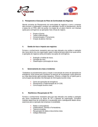 3. Planejamento e Execução do Plano de Continuidade dos Negócios

Aborda conceitos de Planejamento de continuidade de negócios e como a empresa
deve encarar a implantação e analisar sua viabilidade. Auxilia no planejamento, escrita
e testes de um PCN, além de auxiliar na criação de um plano interino, com diversas
ações para contingenciar as operações mais críticas do negócio.

               Projeto e Escrita;
               Testes e Manutenção;
               Conscientização e Treinamento;
               Criação de planos interinos.




4.     Gestão de risco e impacto aos negócios:

Fornece o conhecimento necessário para que seja efetuada uma análise e avaliação
dos riscos dentro de uma organização, passo fundamental para determinar quais ativos
e operações de negócios serão priorizados nas ações de contingência.

               Avaliação e Análise de riscos;
               Camadas de risco;
               Classificação e priorização de riscos.




5.     Gerenciamento de crises e incidentes:

 Estabelece os procedimentos para a criação e manutenção do centro de operações de
emergência, local central para coordenar os esforços de recuperação e para gerenciar
as crises decorrentes após grandes desastres. Orienta a criação de um plano para a
comunicação das decisões e da liberação de informações durante crises.

               Centro de operações de emergência;
               Planejamento e implementação de um COE;
               Comunicação durante crises.




6.      Resiliência e Recuperação de TIC:

Fornece o conhecimento necessário para que seja efetuada uma análise e avaliação
dos riscos considerando os ativos de TIC e pessoas da organização. Considera
medidas específicas de contingência e recuperação para a salvaguarda destes ativos,
essenciais para a operação das empresas na atualidade.

               Redes e computadores;
               Colaboradores, Clientes e Fornecedores;
               Telecomunicações;
               Recuperação de dados e documentos vitais;
               Códigos Maliciosos
 