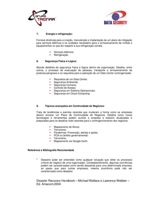 7.       Energia e refrigeração:

      Fornece diretrizes para a criação, manutenção e implantação de um plano de mitigação
      para serviços elétricos e os cuidados necessário para o armazenamento de mídias e
      equipamentos no que diz respeito à sua refrigeração correta.

                      Serviços elétricos;
                      Refrigeração.

       8.      Segurança Física e Lógica:

      Aborda detalhes da segurança física e lógica dentro da organização. Detalha, entre
      outros, o processo de evacuação de pessoas, transporte e armazenamento de
      produtos perigosos e os requisitos para a operação de um Data Center contingenciado.

                      Requisitos de um Data Center;
                      Segurança Ambiental;
                      Segurança Humana;
                      Controle de Acesso;
                      Segurança em Sistema Operacionais;
                      Segurança em Cloud Computing.




       9.      Tópicos avançados em Continuidade de Negócios:

      Trata de tendências e eventos recentes que mudaram a forma como as empresas
      devem encarar um Plano de Continuidade de Negócios. Detalha como novas
      tecnologias e ferramentas podem auxiliar a empresa a estarem atualizadas e
      preparadas para os desafios mais recentes para o contingenciamento dos negócios.

                      Mapeamento de Ativos;
                      Terrorismo;
                      Pandemias: Prevenção, alertas e ações;
                      PCN no âmbito governamental;
                      Terrorismo;
                      Mapeamento via Google Earth.


Referência e Bibliografia Recomendada


      *     Desastre pode ser entendido como qualquer situação que afete os processos
            críticos do negócio de uma organização. Conseqüentemente, algumas ocorrências
            podem ser caracterizadas como sendo desastres para uma determinada empresa,
            ao passo que para outras empresas, mesma ocorrência pode não ser
            caracterizada como desastre.


       Disaster Recovery Handbook – Michael Wallace e Lawrence Webber –
       Ed. Amacom,2004
 