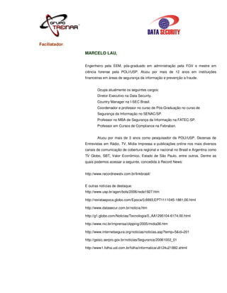 Faciliatador:

                MARCELO LAU,


                Engenheiro pela EEM, pós-graduado em administração pela FGV e mestre em
                ciência forense pela POLI/USP. Atuou por mais de 12 anos em instituições
                financeiras em áreas de segurança da informação e prevenção a fraude.


                       Ocupa atualmente os seguintes cargos:
                       Diretor Executivo na Data Security.
                       Country Manager na I-SEC Brasil.
                       Coordenador e professor no curso de Pós-Graduação no curso de
                       Segurança da Informação no SENAC/SP.
                       Professor no MBA de Segurança da Informação na FATEC-SP.
                       Professor em Cursos de Compliance na Febraban.


                       Atuou por mais de 3 anos como pesquisador da POLI/USP. Dezenas de
                Entrevistas em Rádio, TV, Mídia Impressa e publicações online nos mais diversos
                canais de comunicação de cobertura regional e nacional no Brasil e Argentina como
                TV Globo, SBT, Valor Econômico, Estado de São Paulo, entre outros. Dentre as
                quais podemos acessar a seguinte, concedida à Record News:


                http://www.recordnewstv.com.br/linkbrasil/


                E outras notícias de destaque:
                http://www.usp.br/agen/bols/2006/rede1927.htm

                http://revistaepoca.globo.com/Epoca/0,6993,EPT1111045-1881,00.html

                http://www.datasecur.com.br/noticia.htm

                http://g1.globo.com/Noticias/Tecnologia/0,,AA1295104-6174,00.html

                http://www.nic.br/imprensa/clipping/2005/midia36.htm

                http://www.internetsegura.org/noticias/noticias.asp?temp=5&id=201

                http://gsisic.serpro.gov.br/noticias/Seguranca/20061002_01

                http://www1.folha.uol.com.br/folha/informatica/ult124u21892.shtml
 