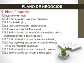 5. Plano Financeiro
Investimento Total
5.1 Estimativa dos investimentos fixos;
5.2 Capital de giro;
5.3 Investimentos pré- operacionais;
5.4 Investimento Total (resumo);
5.5 Estimativa do custo unitário da matéria- prima,
materiais diretos e terceirizações;
5.6 Estimativa dos custos de comercialização;
5.7 Apuração dos custos dos materiais diretos
e/ ou mercadorias vendidas;
5.8 Estimativa dos custos com a mão de obra;
5.9 Estimativa do custo com depreciação.
PLANO DE NEGÓCIOS
 