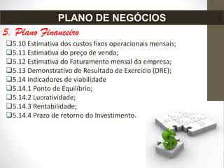 5. Plano Financeiro
5.10 Estimativa dos custos fixos operacionais mensais;
5.11 Estimativa do preço de venda;
5.12 Estimativa do Faturamento mensal da empresa;
5.13 Demonstrativo de Resultado de Exercício (DRE);
5.14 Indicadores de viabilidade
5.14.1 Ponto de Equilíbrio;
5.14.2 Lucratividade;
5.14.3 Rentabilidade;
5.14.4 Prazo de retorno do Investimento.
PLANO DE NEGÓCIOS
 