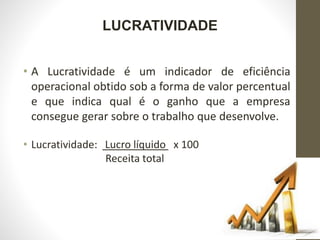 LUCRATIVIDADE
• A Lucratividade é um indicador de eficiência
operacional obtido sob a forma de valor percentual
e que indica qual é o ganho que a empresa
consegue gerar sobre o trabalho que desenvolve.
• Lucratividade: Lucro líquido x 100
Receita total
 