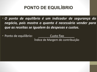 PONTO DE EQUILÍBRIO
• O ponto de equilíbrio é um indicador de segurança do
negócio, pois mostra o quanto é necessário vender para
que as receitas se igualem às despesas e custos.
• Ponto de equilíbrio: Custo fixo______
Índice de Margem de contribuição
 