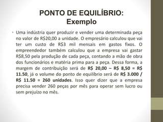 PONTO DE EQUILÍBRIO:
Exemplo
• Uma indústria quer produzir e vender uma determinada peça
no valor de R$20,00 a unidade. O empresário calculou que vai
ter um custo de R$3 mil mensais em gastos fixos. O
empreendedor também calculou que a empresa vai gastar
R$8,50 pela produção de cada peça, contando a mão de obra
dos funcionários e matéria prima para a peça. Dessa forma, a
margem de contribuição será de R$ 20,00 – R$ 8,50 = R$
11.50, já o volume do ponto de equilíbrio será de R$ 3.000 /
R$ 11.50 = 260 unidades. Isso quer dizer que a empresa
precisa vender 260 peças por mês para operar sem lucro ou
sem prejuízo no mês.
 