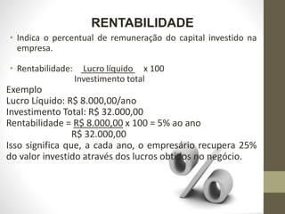 RENTABILIDADE
• Indica o percentual de remuneração do capital investido na
empresa.
• Rentabilidade: Lucro líquido x 100
Investimento total
Exemplo
Lucro Líquido: R$ 8.000,00/ano
Investimento Total: R$ 32.000,00
Rentabilidade = R$ 8.000,00 x 100 = 5% ao ano
R$ 32.000,00
Isso significa que, a cada ano, o empresário recupera 25%
do valor investido através dos lucros obtidos no negócio.
 