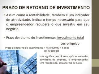 PRAZO DE RETORNO DE INVESTIMENTO
• Assim como a rentabilidade, também é um indicador
de atratividade. Indica o tempo necessário para que
o empreendedor recupere o que investiu em seu
negócio.
• Prazo de retorno do investimento: Investimento total
Lucro líquido
Prazo de Retorno do Investimento = R$ 8.000,00 = 4 anos
R$ 32.000,00
Isso significa que, 4 anos após o início das
atividades da empresa, o empreendedor
terá recuperado, sob a forma de lucro.
 