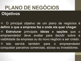 PLANO DE NEGÓCIOS
Objetivos
 O principal objetivo de um plano de negócios é
definir o que a empresa faz e onde ela quer chegar.
 Estruturar principais ideias e opções que o
empreendedor deve avaliar para decidir sobre a
viabilidade da empresa ou do novo negócio a ser criado.
 Isto servirá também para o empreendedor
conquistar parceiros comerciais, sócios ou investidores.
 