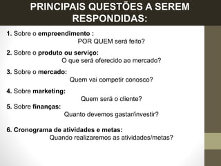 PRINCIPAIS QUESTÕES A SEREM
RESPONDIDAS:
1. Sobre o empreendimento :
POR QUEM será feito?
2. Sobre o produto ou serviço:
O que será oferecido ao mercado?
3. Sobre o mercado:
Quem vai competir conosco?
4. Sobre marketing:
Quem será o cliente?
5. Sobre finanças:
Quanto devemos gastar/investir?
6. Cronograma de atividades e metas:
Quando realizaremos as atividades/metas?
 