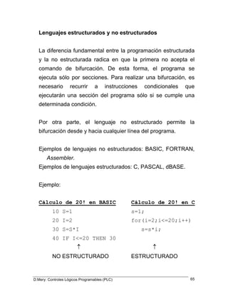 Lenguajes estructurados y no estructurados 
La diferencia fundamental entre la programación estructurada y la no estructurada radica en que la primera no acepta el comando de bifurcación. De esta forma, el programa se ejecuta sólo por secciones. Para realizar una bifurcación, es necesario recurrir a instrucciones condicionales que ejecutarán una sección del programa sólo si se cumple una determinada condición. 
Por otra parte, el lenguaje no estructurado permite la bifurcación desde y hacia cualquier línea del programa. 
Ejemplos de lenguajes no estructurados: BASIC, FORTRAN, Assembler. 
Ejemplos de lenguajes estructurados: C, PASCAL, dBASE. 
Ejemplo: 
Cálculo de 20! en BASIC Cálculo de 20! en C 
10 S=1 s=1; 
20 I=2 for(i=2;i<=20;i++) 
30 S=S*I s=s*i; 
40 IF I<=20 THEN 30 
↑ ↑ 
NO ESTRUCTURADO ESTRUCTURADO 
D.Mery: Controles Lógicos Programables (PLC) 65 
 