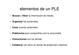 elementos de un PLE
• Buscar y filtrar la información de interés.
• Organizar los contenidos.
• Crear nuevos contenidos.
• Publicarlos para compartirlos con la comunidad.
• Comunicarse con los demás.
• Colaborar con otros en tareas de producción colectiva.
 