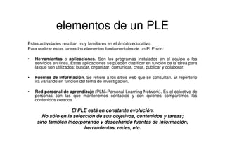 elementos de un PLE
Estas actividades resultan muy familiares en el ámbito educativo.
Para realizar estas tareas los elementos fundamentales de un PLE son:
• Herramientas o aplicaciones. Son los programas instalados en el equipo o los
servicios en línea. Estas aplicaciones se pueden clasificar en función de la tarea para
la que son utilizados: buscar, organizar, comunicar, crear, publicar y colaborar.
• Fuentes de información. Se refiere a los sitios web que se consultan. El repertorio
irá variando en función del tema de investigación.
• Red personal de aprendizaje (PLN=Personal Learning Network). Es el colectivo de
personas con las que mantenemos contactos y con quienes compartimos los
contenidos creados.
El PLE está en constante evolución.
No sólo en la selección de sus objetivos, contenidos y tareas;
sino también incorporando y desechando fuentes de información,
herramientas, redes, etc.
 