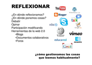 REFLEXIONAR
¿En dónde reflexionamos?
¿En dónde ponemos cosas?
Debatir
Opinar
Participación modificando
Herramientas de la web 2.0
•Blogs
•Documentos colaborativos
•Foros
¿cómo gestionamos las cosas
que leemos habitualmente?
 