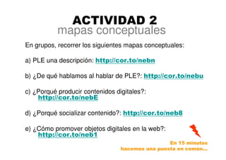 mapas conceptuales
En grupos, recorrer los siguientes mapas conceptuales:
a) PLE una descripción: http://cor.to/nebn
b) ¿De qué hablamos al hablar de PLE?: http://cor.to/nebu
c) ¿Porqué producir contenidos digitales?:
http://cor.to/nebE
d) ¿Porqué socializar contenido?: http://cor.to/neb8
e) ¿Cómo promover objetos digitales en la web?:
http://cor.to/neb1
ACTIVIDAD 2
En 15 minutos
hacemos una puesta en común…
 