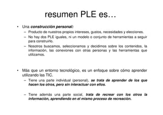 resumen PLE es…
• Una construcción personal:
– Producto de nuestros propios intereses, gustos, necesidades y elecciones.
– No hay dos PLE iguales, ni un modelo o conjunto de herramientas a seguir
para construirlo.
– Nosotros buscamos, seleccionamos y decidimos sobre los contenidos, la
información, las conexiones con otras personas y las herramientas que
utilizamos.
• Más que un entorno tecnológico, es un enfoque sobre cómo aprender
utilizando las TIC.
– Tiene una parte individual (personal), se trata de aprender de los que
hacen los otros, pero sin interactuar con ellos.
– Tiene además una parte social, trata de recrear con los otros la
información, aprendiendo en el mismo proceso de recreación.
 