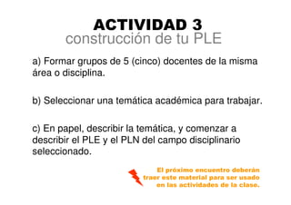 construcción de tu PLE
a) Formar grupos de 5 (cinco) docentes de la misma
área o disciplina.
b) Seleccionar una temática académica para trabajar.
c) En papel, describir la temática, y comenzar a
describir el PLE y el PLN del campo disciplinario
seleccionado.
ACTIVIDAD 3
El próximo encuentro deberán
traer este material para ser usado
en las actividades de la clase.
 