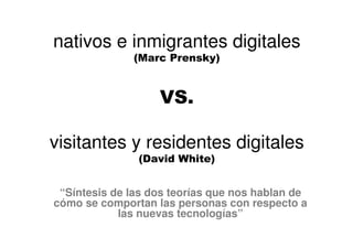 “Síntesis de las dos teorías que nos hablan de
cómo se comportan las personas con respecto a
las nuevas tecnologías”
nativos e inmigrantes digitales
(Marc Prensky)
VS.
visitantes y residentes digitales
(David White)
 
