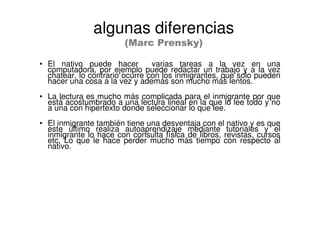• El nativo puede hacer varias tareas a la vez en una
computadora, por ejemplo puede redactar un trabajo y a la vez
chatear, lo contrario ocurre con los inmigrantes, que solo pueden
hacer una cosa a la vez y además son mucho más lentos.
• La lectura es mucho más complicada para el inmigrante por que
está acostumbrado a una lectura lineal en la que lo lee todo y no
a una con hipertexto donde seleccionar lo que lee.
• El inmigrante también tiene una desventaja con el nativo y es que
este último realiza autoaprendizaje mediante tutoriales y el
inmigrante lo hace con consulta física de libros, revistas, cursos
etc. Lo que le hace perder mucho más tiempo con respecto al
nativo.
algunas diferencias
(Marc Prensky)
 