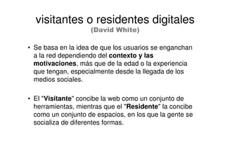 • Se basa en la idea de que los usuarios se enganchan
a la red dependiendo del contexto y las
motivaciones, más que de la edad o la experiencia
que tengan, especialmente desde la llegada de los
medios sociales.
• El "Visitante" concibe la web como un conjunto de
herramientas, mientras que el "Residente" la concibe
como un conjunto de espacios, en los que la gente se
socializa de diferentes formas.
visitantes o residentes digitales
(David White)
 